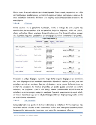 AUTOR: JHOVANNY LUIS BERAÚN RAMOS 106
El otro modo de visualización se denomina colapsado. En este modo, se presenta una tabla
con los títulos de las páginas que componen la lección, el tipo de página que es cada una de
ellas, los saltos si los hubiera dentro de cada página y las acciones asociadas a cada una de
esas páginas.
5.3.4.4. Clústeres
Como veíamos en la penúltima ilustración, encima y debajo de cada página nos
encontramos varias opciones que nos permiten importar preguntas, añadir un clúster,
añadir un final de clúster, una tabla de ramificaciones, un final de ramificación o agregar
una página de preguntas (ya sabemos que estas páginas pueden contener o no preguntas).
Un clúster es un tipo de página especial o mejor dicho conjunto de páginas que contienen
una serie de preguntas que aparecen al estudiante de manera aleatoria, es decir, que si el
estudiante accede en ocasiones diversas a la lección, y entra en uno de los clústeres no
siempre le aparecerán las mismas preguntas. Un clúster puede contener un número
indefinido de preguntas. Cuantas más tenga, menos probabilidades habrá de que el
estudiante se encuentre con preguntas repetidas. En una de las preguntas se puede añadir
un final de clúster que haga que el estudiante salga del bloque de preguntas y vuelva al sitio
de la lección que indiquemos.
5.3.4.5. Pre visualizar
Para probar cómo va quedando la lección tenemos la pestaña de Previsualizar que nos
muestra la lección tal como la vería un alumno o alumna. Con esta opción podemos probar
la navegación, las respuestas correctas e incorrectas, los mensajes de refuerzo,
 