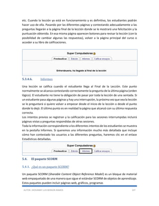 AUTOR: JHOVANNY LUIS BERAÚN RAMOS 107
etc. Cuando la lección ya está en funcionamiento y es definitiva, los estudiantes podrán
hacer uso de ella. Pasando por las diferentes páginas y contestando adecuadamente a las
preguntas llegarán a la página final de la lección donde se le mostrará una felicitación y la
puntuación obtenida. En esa misma página aparecen botones para revisar la lección (con la
posibilidad de cambiar algunas las respuestas), volver a la página principal del curso o
acceder a su libro de calificaciones.
5.3.4.6. Informes
Una lección se califica cuando el estudiante llega al Final de la Lección. Este punto
normalmente se alcanza contestando correctamente la pregunta de la última página (orden
lógico). El estudiante no tiene la obligación de pasar por toda la lección de una sentada. Si
un estudiante pasa algunas páginas y hay una interrupción, la próxima vez que vea la lección
se le preguntará si quiere volver a empezar desde el inicio de la lección o desde el punto
donde lo dejó. El último punto es en realidad la página que alcanzó con su última respuesta
correcta.
Los intentos previos se registran y la calificación para las sesiones interrumpidas incluirá
páginas vistas y preguntas respondidas de otras sesiones.
Toda la información correspondiente a los diferentes intentos de los estudiantes se muestra
en la pestaña Informes. Si queremos una información mucho más detallada que incluye
cómo han contestado los usuarios a las diferentes preguntas, haremos clic en el enlace
Estadísticas detalladas.
5.4. El paquete SCORM
5.4.1. ¿Qué es un paquete SCORM?
Un paquete SCORM (Sharable Content Object Reference Model) es un bloque de material
web empaquetado de una manera que sigue el estándar SCORM de objetos de aprendizaje.
Estos paquetes pueden incluir páginas web, gráficos, programas
 