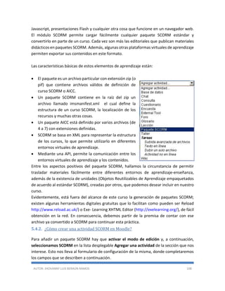 AUTOR: JHOVANNY LUIS BERAÚN RAMOS 108
Javascript, presentaciones Flash y cualquier otra cosa que funcione en un navegador web.
El módulo SCORM permite cargar fácilmente cualquier paquete SCORM estándar y
convertirlo en parte de un curso. Cada vez son más las editoriales que publican materiales
didácticos en paquetes SCORM. Además, algunas otras plataformas virtuales de aprendizaje
permiten exportar sus contenidos en este formato.
Las características básicas de estos elementos de aprendizaje están:
 El paquete es un archivo particular con extensión zip (o
pif) que contiene archivos válidos de definición de
curso SCORM o AICC.
 Un paquete SCORM contiene en la raíz del zip un
archivo llamado imsmanifest.xml el cual define la
estructura de un curso SCORM, la localización de los
recursos y muchas otras cosas.
 Un paquete AICC está definido por varios archivos (de
4 a 7) con extensiones definidas.
 SCORM se basa en XML para representar la estructura
de los cursos, lo que permite utilizarlo en diferentes
entornos virtuales de aprendizaje.
 Mediante una API, permite la comunicación entre los
entornos virtuales de aprendizaje y los contenidos.
Entre los aspectos positivos del paquete SCORM, hallamos la circunstancia de permitir
trasladar materiales fácilmente entre diferentes entornos de aprendizaje-enseñanza,
además de la existencia de unidades (Objetos Reutilizables de Aprendizaje empaquetados
de acuerdo al estándar SCORM), creadas por otros, que podemos desear incluir en nuestro
curso.
Evidentemente, está fuera del alcance de este curso la generación de paquetes SCORM;
existen algunas herramientas digitales gratuitas que lo facilitan como pueden ser Reload
http://www.reload.ac.uk/) o Exe- Learning XHTML Editor (http://exelearning.org/), de fácil
obtención en la red. En consecuencia, debemos partir de la premisa de contar con ese
archivo ya convertido a SCORM para continuar esta práctica.
5.4.2. ¿Cómo crear una actividad SCORM en Moodle?
Para añadir un paquete SCORM hay que activar el modo de edición y, a continuación,
seleccionamos SCORM en la lista desplegable Agregar una actividad de la sección que nos
interese. Esto nos lleva al formulario de configuración de la misma, donde completaremos
los campos que se describen a continuación.
 