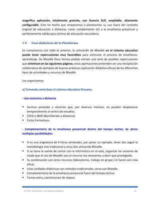 AUTOR: JHOVANNY LUIS BERAÚN RAMOS 10
magnífica aplicación, totalmente gratuita, con licencia GLP, ampliable, altamente
configurable. Esto ha hecho que empecemos a plantearnos su uso fuera del contexto
original de educación a distancia, como complemento útil a la enseñanza presencial y
perfectamente válida para centros de educación secundaria.
1.9. Usos didácticos de la Plataforma
En consonancia con todo lo anterior, la utilización de Moodle en el sistema educativo
puede tener repercusiones muy favorables para estimular el proceso de enseñanza-
aprendizaje. De Moodle Docs hemos podido extraer una serie de posibles repercusiones
que sintetizan en las siguientes páginas; estas aportaciones pretenden ser una recopilación
colaborativa de ejemplos de buenas prácticas (aplicación didáctica eficaz) de los diferentes
tipos de actividades y recursos de Moodle.
Los organizamos:
a) Tomando como base el sistema educativo Peruano.
- Uso exclusivo a distancia
 Servicio prestado a alumnos que, por diversos motivos, no pueden desplazarse
temporalmente al centro de estudios.
 CEED o IBAD (Bachillerato a distancia)
 Ciclos Formativos.
- Complementario de la enseñanza presencial dentro del tiempo lectivo. Se abren
múltiples posibilidades:
 Si es una asignatura de 4 horas semanales, por poner un ejemplo, tener dos según la
metodología más tradicional y otras dos utilizando Moodle.
 Si se tiene la suerte de contar con la informática en el aula, organizar las sesiones de
modo que el uso de Moodle sea un recurso nos atrevemos a decir que privilegiado.
 Su combinación con otros recursos (laboratorios, trabajo en grupo.) le hacen aún más
eficaz
 Unas unidades didácticas con métodos tradicionales, otras con Moodle.
 Complementario de la enseñanza presencial fuera del tiempo lectivo
 Tareas extra, cuestionarios de repaso.
 