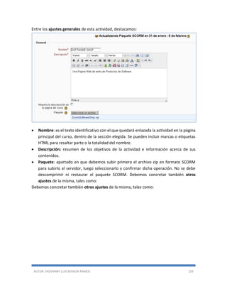 AUTOR: JHOVANNY LUIS BERAÚN RAMOS 109
Entre los ajustes generales de esta actividad, destacamos:
 Nombre: es el texto identificativo con el que quedará enlazada la actividad en la página
principal del curso, dentro de la sección elegida. Se pueden incluir marcas o etiquetas
HTML para resaltar parte o la totalidad del nombre.
 Descripción: resumen de los objetivos de la actividad e información acerca de sus
contenidos.
 Paquete: apartado en que debemos subir primero el archivo zip en formato SCORM
para subirlo al servidor, luego seleccionarlo y confirmar dicha operación. No se debe
descomprimir ni restaurar el paquete SCORM. Debemos concretar también otros
ajustes de la misma, tales como:
Debemos concretar también otros ajustes de la misma, tales como:
 