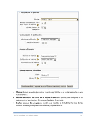 AUTOR: JHOVANNY LUIS BERAÚN RAMOS 110
 Mostrar: brinda la opción de mostrar el contenido SCORM en la ventana actual o en una
nueva ventana.
 Mostrar estructura del curso en la página de entrada: opción para configurar si se
desea mostrar la estructura del curso en la página de entrada.
 Ocultar botones de navegación: opción para habilitar o deshabilitar la vista de los
visiones de navegación por el contenido de paquete SCORM.
 