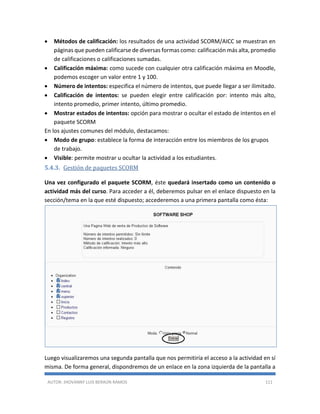AUTOR: JHOVANNY LUIS BERAÚN RAMOS 111
 Métodos de calificación: los resultados de una actividad SCORM/AICC se muestran en
páginas que pueden calificarse de diversas formas como: calificación más alta, promedio
de calificaciones o calificaciones sumadas.
 Calificación máxima: como sucede con cualquier otra calificación máxima en Moodle,
podemos escoger un valor entre 1 y 100.
 Número de intentos: especifica el número de intentos, que puede llegar a ser ilimitado.
 Calificación de intentos: se pueden elegir entre calificación por: intento más alto,
intento promedio, primer intento, último promedio.
 Mostrar estados de intentos: opción para mostrar o ocultar el estado de intentos en el
paquete SCORM
En los ajustes comunes del módulo, destacamos:
 Modo de grupo: establece la forma de interacción entre los miembros de los grupos
de trabajo.
 Visible: permite mostrar u ocultar la actividad a los estudiantes.
5.4.3. Gestión de paquetes SCORM
Una vez configurado el paquete SCORM, éste quedará insertado como un contenido o
actividad más del curso. Para acceder a él, deberemos pulsar en el enlace dispuesto en la
sección/tema en la que esté dispuesto; accederemos a una primera pantalla como ésta:
Luego visualizaremos una segunda pantalla que nos permitiría el acceso a la actividad en sí
misma. De forma general, dispondremos de un enlace en la zona izquierda de la pantalla a
 