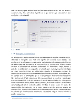 AUTOR: JHOVANNY LUIS BERAÚN RAMOS 112
cada una de las páginas dispuestas en una ventana que se visualizará más a la derecha;
evidentemente, dicha estructura depende de la que se la haya proporcionado con
antelación a esta actividad.
5.5. Wiki
5.5.1. Conceptos y características
Un Wiki posibilita la creación colectiva de documentos en un lenguaje simple de marcas,
utilizando un navegador web. "Wiki wiki" significa en hawaiano "super-rápido", y es
precisamente la rapidez para crear y actualizar páginas web uno de los aspectos definitorios
de la tecnología wiki. Así pues, en términos tecnológicos, un wiki es un software para la
creación de contenido web de forma compartida, una herramienta simple, flexible y
potentes de colaboración, ya que pueden ser utilizados para muchos y muy diferentes tipos
de cosas, como la escritura en colaboración, difusión de información, creación de
repositorios de ficheros, listas de enlaces web debidamente organizados, enciclopedias, etc.
Un ejemplo típico es la Wikipedia, que es un proyecto para desarrollar una enciclopedia
libre en Internet el Wiki más grande del mundo, realizada al completo y escrita por
colaboradores voluntarios. El procedimiento es sencillo; alguna persona está interesada en
el desarrollo de un artículo, tema, noticias, proyecto, e iniciando un wiki, y el resto de la
comunidad puede añadir contenidos, editar el trabajo de otro o añadir otra página de
subcontenidos. Generalmente, no se hacen revisiones previas antes de aceptar las
modificaciones, y la mayoría de los wikis están abiertos al público general o al menos a todas
las personas que tienen acceso al servidor wiki. Las versiones antiguas nunca se eliminan y
pueden restaurarse.
 