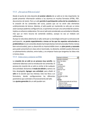 AUTOR: JHOVANNY LUIS BERAÚN RAMOS 113
5.5.2. ¿Por qué un Wiki en el aula?
Desde el punto de vista docente el carácter abierto de un wiki es lo más importante. Se
puede presentar información estática a los alumnos en muchos formatos (HTML, PDF,
documentos de texto). Pero un wiki permite la participación activa de los estudiantes en
la creación de los contenidos del curso, puesto que así no serán sólo elementos
unidireccionales de lectura. Además, el wiki puede ser mantenido no sólo por un único
autor (aunque podemos configurarlo así, si queremos) sino por una comunidad de autores:
implica un esfuerzo colaborativo. Por eso el wiki está considerado una actividad en Moodle,
más que un mero recurso de contenido estático, aunque no sea un módulo con
calificaciones.
Aunque la naturaleza abierta de un wiki, tanto por su tecnología como por su estructura de
participación, se presta especialmente a tareas en las que los aspectos estructurales o
problemáticos no son conocidos desde el principio (tareas mal estructuradas frente a tareas
bien estructuradas), para su desarrollo es imprescindible tener un plan previo y razonado
para poder presentarlo en clase ante el alumnado; no obstante, también puede efectuarse
un planteamiento colectivo, entre todos, y no empezar hasta que tengamos las ideas más
o menos claras.
5.5.3. Cómo crear y conjurar un Wiki
La creación de un wiki es un proceso muy sencillo. Lo
realmente laborioso será la introducción de contenido. El
proceso de creación de un wiki es similar al de cualquier
otra actividad. Activamos el modo de edición y vamos a la
lista desplegable Agregar una actividad, para añadir el
wiki en la sección que nos interese. Esto nos lleva a un
formulario, donde configuraremos los diferentes
parámetros que controlan el funcionamiento del wiki.
Los ajustes generales de un wiki pueden ser:
 