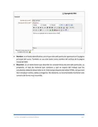 AUTOR: JHOVANNY LUIS BERAÚN RAMOS 114
 Nombre: es el texto identificativo con el que este wiki particular aparecerá en la página
principal del curso. También se usa este texto como nombre del archivo de la página
inicial del Wiki
 Resumen: es un texto breve que describe las características de este wiki particular, su
propósito, el tipo de material que contiene y qué se espera del trabajo que los
estudiantes deberán desarrollar en él. Este campo dispone del editor HTML, así que será
fácil introducir estilos, tablas o imágenes. No obstante, es recomendable mantener este
sumario de forma muy resumida.
 