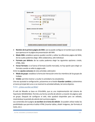 AUTOR: JHOVANNY LUIS BERAÚN RAMOS 115
 Nombre de la primera página de Wiki: acá se puede configurar el nombre que se desea
que aparezca en la página de presentación del Wiki
 Modo Wiki: establece quienes pueden escribir y editar las diferentes página del Wiki,
de los cuales podemos elegir, Wiki colaborativa, wiki individual.
 Formato por defecto: de las cuales podemos elegir las siguientes opciones: creole,
HTML, Wiki
 Forzar formato: si se fuerza el formato (casilla marcada), no hay opción para elegir un
formato cuando se edite la página wiki.
Entre los ajustes comunes de esta actividad, sobresalen:
 Modo de grupo: establece la forma de interacción entre los miembros de los grupos de
trabajo.
 Visible: permite mostrar u ocultar la actividad a los estudiantes.
Una vez ajustada la configuración, pulsaremos en el botón Guardar cambios y volveremos
al menú principal del curso o se mostrará la actividad editada, tal como elijamos.
5.5.4. ¿Cómo escribir un Wiki?
El wiki de Moodle se basa en ErfurtWiki, que es una implementación del sistema de
hipertexto WikiWikiWeb. Permite una forma sencilla de edición y creación de páginas web
en grupo. Después de configurar el wiki, éste quedará disponible para ser editado,
mostrándose la pantalla de edición de la primera página.
Los contenidos de la página se escriben en el área de edición. Se pueden utilizar todas las
posibilidades que permite el editor HTML (insertar tablas, añadir imágenes, dar formato al
texto, etc.).
 