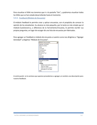 AUTOR: JHOVANNY LUIS BERAÚN RAMOS 117
Para visualizar el Wiki nos tenemos que ir a la pestaña “Ver”, y podremos visualizar todos
los Wikis que se han estado desarrollando hasta el momento.
5.5.5. Feedback (Módulo de Encuesta)
El módulo Feedback le permite crear y aplicar encuestas, con el propósito de conocer la
opinión de los estudiantes. Su alcance es más pequeño, por lo tanto es más simple que el
módulo Cuestionario y, a diferencia de la herramienta Encuesta, le permite escribir sus
propias preguntas, en lugar de escoger de una lista de encuestas pre-fabricadas.
Para agregar un Feedback o módulo de encuesta a nuestro curso nos dirigimos a “Agregar
Actividad” y elegimos “Módulo de Encuesta”.
A continuación en la ventana que aparece procedemos a agregar un nombre una descripción para
nuestro feedback.
 