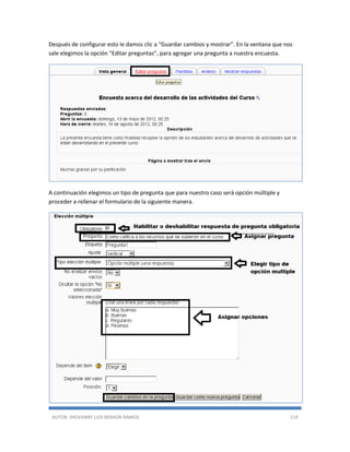 AUTOR: JHOVANNY LUIS BERAÚN RAMOS 119
Después de configurar esto le damos clic a “Guardar cambios y mostrar”. En la ventana que nos
sale elegimos la opción “Editar preguntas”, para agregar una pregunta a nuestra encuesta.
A continuación elegimos un tipo de pregunta que para nuestro caso será opción múltiple y
proceder a rellenar el formulario de la siguiente manera.
 