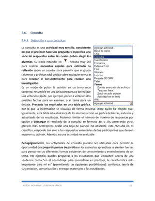 AUTOR: JHOVANNY LUIS BERAÚN RAMOS 121
5.6. Consulta
5.6.1. Definición y características
La consulta es una actividad muy sencilla, consistente
en que el profesor hace una pregunta y especifica una
serie de respuestas entre las cuales deben elegir los
alumnos. Su icono estándar es: . Resulta muy útil
para realizar encuestas rápidas para estimular la
reflexión sobre un asunto, para permitir que el grupo
(alumnos o profesorado) decida sobre cualquier tema, o
para recabar el consentimiento para realizar una
investigación.
Es un modo de pulsar la opinión en un tema muy
concreto, resumible en una única pregunta o de realizar
una votación rápida: por ejemplo, poner a votación dos
posibles fechas para un examen, o el tema para un
debate. Presenta los resultados en una tabla gráfica,
por lo que la información se visualiza de forma intuitiva sobre quién ha elegido qué;
igualmente, esta tabla está al alcance de los alumnos como un gráfica de barras, anónima y
actualizada de los resultados. Podemos limitar el número de máximo de respuestas por
opción y descargar el resultado de la consulta en formato .txt o .xls, generando otros
gráficos más descriptivos desde una hoja de cálculo. No obstante, esta consulta no es
científica, responde tan sólo a las respuestas voluntarias de los participantes que deseen
exponer su opinión. Además, es una actividad no evaluable
Pedagógicamente, las actividades de consulta pueden ser utilizadas para permitir la
oportunidad de compartir puntos de partida en los cuales los aprendices se sienten fuertes
para pensar en las diferentes formas existentes de conocimiento y entendimiento de un
tema. Por ejemplo, puedes preguntar a los estudiantes que 'consulten' acerca de una
sentencia como “en el aprendizaje para convertirse en profesor, la característica más
importante para mí es” (permitiendo las siguientes posibilidades): confianza, teoría de
sustentación, comunicación o entregar materiales a los estudiantes.
 