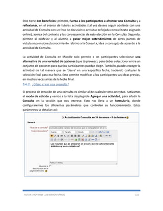 AUTOR: JHOVANNY LUIS BERAÚN RAMOS 122
Esto tiene dos beneficios: primero, fuerza a los participantes a afrontar una Consulta y a
reflexionar, en el avance de futuras actividades (tal vez desees seguir adelante con una
actividad de Consulta con un foro de discusión o actividad reflejada como el texto asignado
online), acerca del contexto y las consecuencias de esta elección en la Consulta. Segundo,
permite al profesor y al alumno a ganar mejor entendimiento de otros puntos de
vista/comprensiones/conocimiento relativo a la Consulta, idea o concepto de acuerdo a la
actividad de Consulta.
La actividad de Consulta en Moodle solo permite a los participantes seleccionar una
alternativa de una variedad de opciones (que tú provees), pero debes seleccionar entre un
conjunto de opciones para que los participantes puedan elegir. También, puedes escoger la
actividad de tal manera que se 'cierre' en una específica fecha, haciendo cualquier la
selección final para esa fecha. Esto permite modificar a los participantes sus ideas previas,
en muchas veces antes de la fecha final.
5.6.2. ¿Cómo crear una consulta?
El proceso de creación de una consulta es similar al de cualquier otra actividad. Activamos
el modo de edición y vamos a la lista desplegable Agregar una actividad, para añadir la
Consulta en la sección que nos interese. Esto nos lleva a un formulario, donde
configuraremos los diferentes parámetros que controlan su funcionamiento. Estos
parámetros se detallan así:
 