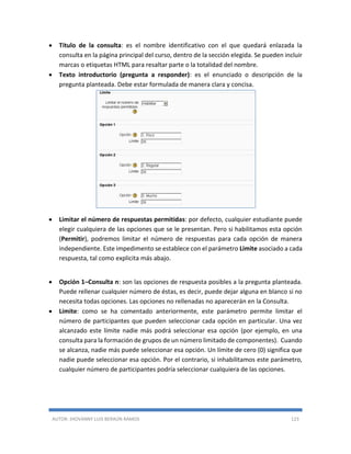 AUTOR: JHOVANNY LUIS BERAÚN RAMOS 123
 Título de la consulta: es el nombre identificativo con el que quedará enlazada la
consulta en la página principal del curso, dentro de la sección elegida. Se pueden incluir
marcas o etiquetas HTML para resaltar parte o la totalidad del nombre.
 Texto introductorio (pregunta a responder): es el enunciado o descripción de la
pregunta planteada. Debe estar formulada de manera clara y concisa.
 Limitar el número de respuestas permitidas: por defecto, cualquier estudiante puede
elegir cualquiera de las opciones que se le presentan. Pero si habilitamos esta opción
(Permitir), podremos limitar el número de respuestas para cada opción de manera
independiente. Este impedimento se establece con el parámetro Límite asociado a cada
respuesta, tal como explicita más abajo.
 Opción 1–Consulta n: son las opciones de respuesta posibles a la pregunta planteada.
Puede rellenar cualquier número de éstas, es decir, puede dejar alguna en blanco si no
necesita todas opciones. Las opciones no rellenadas no aparecerán en la Consulta.
 Límite: como se ha comentado anteriormente, este parámetro permite limitar el
número de participantes que pueden seleccionar cada opción en particular. Una vez
alcanzado este límite nadie más podrá seleccionar esa opción (por ejemplo, en una
consulta para la formación de grupos de un número limitado de componentes). Cuando
se alcanza, nadie más puede seleccionar esa opción. Un límite de cero (0) significa que
nadie puede seleccionar esa opción. Por el contrario, si inhabilitamos este parámetro,
cualquier número de participantes podría seleccionar cualquiera de las opciones.
 