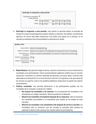 AUTOR: JHOVANNY LUIS BERAÚN RAMOS 124
 Restringir la respuesta a este período. Esta opción le permite definir el periodo de
tiempo en el que los participantes pueden realizar su elección. Para definir una fecha de
apertura sin cierre sólo debe seleccionar una fecha muy lejana en el tiempo. Si no
necesita en absoluto esta funcionalidad no seleccione la casilla.
 Modo Mostrar. Nos permite elegir la forma, vertical u horizontal, en la se mostrarán los
resultados a los participantes. Como recomendación podemos señalar que en muchas
ocasiones, si tenemos un número reducido de opciones, con poco texto, la forma más
adecuada es la horizontal. En el caso de tener más de 5 ó 6 opciones o de que texto de
las mismas se superior a dos o tres palabras debemos seleccionar la opción de mostrar
verticalmente.
 Publicar resultados: nos permite determinar si los participantes pueden ver los
resultados de la consulta y cuándo son visibles:
o No mostrar los resultados a los alumnos: no se presentan los resultados a los
estudiantes en ningún momento. Sólo los puede ver el docente.
o Mostrar los resultados al estudiante después de su respuesta: sólo se muestran
los resultados acumulados si el estudiante que accede ya ha votado en esta
consulta.
o Mostrar los resultados a los estudiantes sólo después de cerrar la consulta: los
resultados sólo se muestran una vez cerrada la consulta, bien porque ha
expirado el plazo o bien porque han votado todos los participantes.
 