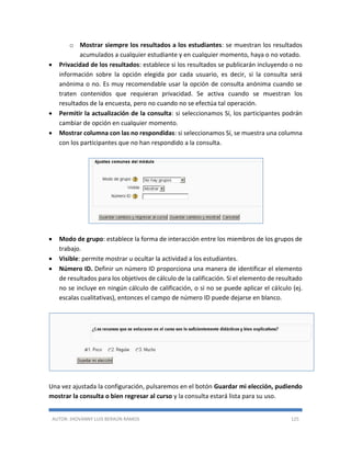 AUTOR: JHOVANNY LUIS BERAÚN RAMOS 125
o Mostrar siempre los resultados a los estudiantes: se muestran los resultados
acumulados a cualquier estudiante y en cualquier momento, haya o no votado.
 Privacidad de los resultados: establece si los resultados se publicarán incluyendo o no
información sobre la opción elegida por cada usuario, es decir, si la consulta será
anónima o no. Es muy recomendable usar la opción de consulta anónima cuando se
traten contenidos que requieran privacidad. Se activa cuando se muestran los
resultados de la encuesta, pero no cuando no se efectúa tal operación.
 Permitir la actualización de la consulta: si seleccionamos Sí, los participantes podrán
cambiar de opción en cualquier momento.
 Mostrar columna con las no respondidas: si seleccionamos Sí, se muestra una columna
con los participantes que no han respondido a la consulta.
 Modo de grupo: establece la forma de interacción entre los miembros de los grupos de
trabajo.
 Visible: permite mostrar u ocultar la actividad a los estudiantes.
 Número ID. Definir un número ID proporciona una manera de identificar el elemento
de resultados para los objetivos de cálculo de la calificación. Si el elemento de resultado
no se incluye en ningún cálculo de calificación, o si no se puede aplicar el cálculo (ej.
escalas cualitativas), entonces el campo de número ID puede dejarse en blanco.
Una vez ajustada la configuración, pulsaremos en el botón Guardar mi elección, pudiendo
mostrar la consulta o bien regresar al curso y la consulta estará lista para su uso.
 