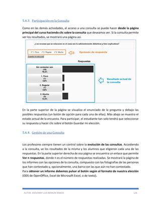 AUTOR: JHOVANNY LUIS BERAÚN RAMOS 126
5.6.3. Participación en la Consulta
Como en las demás actividades, el acceso a una consulta se puede hacer desde la página
principal del curso haciendo clic sobre la consulta que deseamos ver. Si la consulta permite
ver los resultados, se mostrará una página así.
En la parte superior de la página se visualiza el enunciado de la pregunta y debajo las
posibles respuestas (un botón de opción para cada una de ellas). Más abajo se muestra el
estado actual de la encuesta. Para participar, el estudiante tan solo tendrá que seleccionar
su respuesta y hacer clic sobre el botón Guardar mi elección.
5.6.4. Gestión de una Consulta
Los profesores siempre tienen un control sobre la evolución de las consultas. Accediendo
a la consulta, ve los resultados de la misma y los alumnos que eligieron cada una de las
respuestas. En la parte superior derecha de esa página se encuentra un enlace que permite
Ver n respuestas, donde n es el número de respuestas realizadas. Se mostrará la página de
los informes con las opciones de la consulta, compuesto con las fotografías de las personas
que han contestado y, opcionalmente, una barra con las que aún no han contestado.
Para obtener un informe debemos pulsar el botón según el formato de nuestra elección
(ODS de OpenOffice, Excel de Microsoft Excel, o de texto).
 