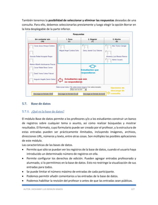 AUTOR: JHOVANNY LUIS BERAÚN RAMOS 127
También tenemos la posibilidad de seleccionar y eliminar las respuestas deseadas de una
consulta. Para ello, debemos seleccionarlas previamente y luego elegir la opción Borrar en
la lista desplegable de la parte inferior.
5.7. Base de datos
5.7.1. ¿Qué es la base de datos?
El módulo Base de datos permite a los profesores y/o a los estudiantes construir un banco
de registros sobre cualquier tema o asunto, así como realizar búsquedas y mostrar
resultados. El formato, cuyo formulario puede ser creado por el profesor, y la estructura de
estas entradas pueden ser prácticamente ilimitados, incluyendo imágenes, archivos,
direcciones URL, números y texto, entre otras cosas. Son múltiples las posibles aplicaciones
de este módulo.
Las características de las bases de datos.
 Permite que sólo se puedan ver los registros de la base de datos, cuando el usuario haya
introducido un determinado número de registros en ella.
 Permite configurar los derechos de edición. Pueden agregar entradas profesorado y
alumnado, si lo permitimos en la base de datos. Esto no restringe la visualización de sus
entradas para todos.
 Se puede limitar el número máximo de entradas de cada participante.
 Podemos permitir añadir comentarios a las entradas de la base de datos.
 Podemos habilitar la revisión del profesor o antes de que las entradas sean públicas.
 