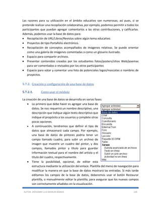 AUTOR: JHOVANNY LUIS BERAÚN RAMOS 128
Las razones para su utilización en el ámbito educativo son numerosas; así pues, si se
pretende realizar una recopilación colaborativa, por ejemplo, podemos permitir a todos los
participantes que puedan agregar comentarios a las otras contribuciones, y calificarlas.
Además, podemos usar la base de datos para:
 Recopilación de URL/Libros/Revistas sobre algún tema educativo.
 Proyectos de tipo Portafolio electrónico.
 Recopilación de conceptos acompañados de imágenes relativas. Se puede orientar
como una galería de imágenes comentadas o como un glosario ilustrado.
 Espacio para compartir archivos.
 Presentar contenidos creados por los estudiantes fotos/posters/sitios Web/poemas
para ser comentados o revisados por los otros participantes
 Espacio para votar y comentar una lista de potenciales logos/mascotas o nombres de
proyectos.
5.7.2. Creación y configuración de una base de datos
5.7.2.1. Como usar el módulo
La creación de una base de datos se desarrolla en varias fases:
 Lo primero que debe hacer es agregar una base de
datos. Se nos requerirá un nombre descriptivo, una
descripción que indique algún texto descriptivo que
indique el propósito a los usuarios y complete otras
pocas opciones.
 A continuación, tendremos que definir el tipo de
datos que almacenará cada campo. Por ejemplo,
una base de datos de pintores podría tener un
campo llamado cuadro, para subir un archivo de
imagen que muestre un cuadro del pintor, y dos
campos, llamados pintor y título para guardar
información textual para el nombre del artista y el
título del cuadro, respectivamente.
 Tiene la posibilidad, opcional, de editar esta
estructura mediante la utilización del enlace. Plantilla del menú de navegación para
modificar la manera en que la base de datos mostrará las entradas. Si más tarde
editamos los campos de la base de datos, deberemos usar el botón Restaurar
plantilla, o manualmente editar la plantilla, para asegurar que los nuevos campos
son correctamente añadidos en la visualización.
 