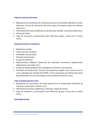 AUTOR: JHOVANNY LUIS BERAÚN RAMOS 12
- Todos los alumnos del centro
 Repositorios de documentos de interés general para el alumnado (calendario escolar,
exámenes, normas de convivencia del centro, guías, formularios, plazos de solicitud,
notas, etc.)
 Información de eventos académicos y culturales (por ejemplo: musicales y deportivos).
 Enlaces de interés.
 Lugar de encuentro y comunicación entre diferentes grupos y turnos de un mismo
centro.
- Grupos de alumnos y profesores
 Mediadores sociales.
 Viajes cultural y recreativo
 Actividades extraescolares
 Proyectos transversales
 Grupos de profesores
 Departamentos didácticos (desarrollo de materiales curriculares, programación,
adaptaciones curriculares, etc.)
 Grupos de trabajo (proyectos de investigación, formación o transversales.
 Formación del profesorado. Tenemos dos posiciones posibles como alumnos de los
cursos ofertados (por ejemplo del CEFIRE u otras instituciones que ofrecen formación
del profesorado como la Universidad) o como profesores de dichos cursos.
- Todo el profesorado del centro
 Repositorios de documentos de interés general para el profesorado (calendario de
reuniones, evaluaciones, claustros, etc.).
 Información de eventos académicos y culturales. Enlaces de interés.
 Lugar de encuentro y comunicación entre diferentes grupos y turnos de un mismo
centro
- Comunidad escolar
 