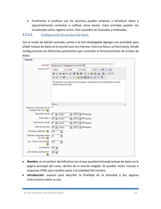 AUTOR: JHOVANNY LUIS BERAÚN RAMOS 129
 Finalmente el profesor y/o los alumnos pueden empezar a introducir datos y
(opcionalmente) comentar o calificar otros envíos. Estas entradas pueden ser
visualizadas como registro único, lista o pueden ser buscadas y ordenadas.
5.7.2.2. Configuración de una base de datos
Con el modo de edición activado, vamos a la lista desplegable Agregar una actividad, para
añadir la base de datos en la sección que nos interese. Esto nos lleva a un formulario, donde
configuraremos los diferentes parámetros que controlan el funcionamiento de la base de
datos.
 Nombre: es el nombre identificativo con el que quedará enlazada la base de datos en la
página principal del curso, dentro de la sección elegida. Se pueden incluir marcas o
etiquetas HTML para resaltar parte o la totalidad del nombre.
 Introducción: espacio para describir la finalidad de la actividad y dar algunas
instrucciones sobre su uso.
 
