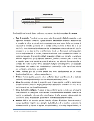 AUTOR: JHOVANNY LUIS BERAÚN RAMOS 132
En el módulo de base de datos, podremos optar entre los siguientes tipos de campos:
 Caja de selección. Permite crear una o más cajas de selección. Cada línea escrita en las
'opciones' aparecerá como una caja de selección diferente en la ventana de edición de
la entrada. Al editar la entrada podremos seleccionar una o más de las opciones y al
visualizar la entrada aparecerá en el campo correspondiente el texto de la o las
opción/es seleccionada/s (en el caso de que se haya seleccionado más de una opción
aparecerán la una bajo la otra, no en la misma línea). Los Botones de radio se pueden
utilizar si se desea que el usuario, al editar la entrada, seleccione tan sólo una de las
opciones. Las cajas de selección múltiple se pueden utilizar, por ejemplo, en una base
de datos de películas, que pueden ser de horror, comedia, del oeste, etc. En este caso
se podrían seleccionar combinaciones de géneros, por ejemplo horror-comedia o
comedia-del oeste. El campo Menú (selección múltiple) también permite una selección
de opciones, pero en este caso pulsando sobre un menú (lo cual a menudo no resulta
tan obvio como seleccionar una opción).
 Fecha. Permite que los usuarios entren una fecha seleccionando en un listado
desplegable el día, mes y año correspondientes.
 Archivo. Permite que los usuarios suban un fichero desde su ordenador. Si se trata de
un fichero de imagen sería mejor opción seleccionar el campo dibujo.
 Menú. Es parecido a la caja de selección pero el texto escrito en el área opciones se
presentará como un listado desplegable a la hora de editar la entrada. Cada línea de las
opciones será una opción del desplegable.
 Menú (selección múltiple). Parecido al caso anterior pero permite que el usuario
seleccione más de una opción al editar la entrada manteniendo apretadas las teclas de
control o mayúsculas mientras clica con el ratón. Resulta un poco más complejo de
utilizar que la caja de selección, que también permite selecciones múltiples.
 Número. Pide a los usuarios que escriban un número. El número debe ser entero,
aunque puede ser negativo (por ejemplo: -2,-1,0,1,2,3,...). Si se escriben caracteres no
numéricos éstos y los que le siguen no aparecerán o, si no hay ningún número, el
 