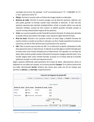 AUTOR: JHOVANNY LUIS BERAÚN RAMOS 133
resultado será el cero. Por ejemplo: "3.14" se transformará en "3"; "1,000,000" en "1";
y "seis" aparecerá como "0".
 Dibujo. Permite al usuario subir un fichero de imagen desde su ordenador.
 Botones de radio. Permite al usuario escoger una de diversas opciones. Además, tan
sólo podrá guardar la entrada cuando haya realizado la selección. Si sólo hay dos
opciones opuestas (por ejemplo verdadero/falso, sí/no), se puede utilizar una caja de
selección múltiple, aunque de esta manera se podrán guardar entradas aunque el
usuario no haya seleccionado ninguna de las opciones.
 Texto. Los usuarios pueden escribir hasta 60 caracteres de texto. El campo área de texto
se puede utilizar para textos más largos o que requieran algún tipo de formato.
 Área de texto. Permite a los usuarios escribir un texto largo y añadirle formato de
manera similar a cuando se escribe un mensaje a un foro. Puede especificar el ancho en
columnas y el alto en filas del área que se presentará a los usuarios.
 URL. Pide al usuario que escriba una URL. Si se selecciona la opción autoenlazar la URL
ésta aparecerá como un hipervínculo. Si además se escribe algo en nombre forzado para
el enlace éste será el texto utilizado para el hipervínculo. Por ejemplo: en una base de
datos sobre autores puede resultar interesante incorporar la página web del autor. Si se
escribe 'página web' como nombre forzado, al pulsar en el enlace web de la entrada
podremos acceder a la URL que hayamos escrito.
Según vayamos definiendo cada parámetro de la base de datos, observaremos cómo se
disponen en una tabla con campos, en la misma pestaña Campos. En la última columna de
esa tabla, denominada Acción contiene dos iconos para cada uno de los campos que
permite su edición y su borrado, respectivamente.
 