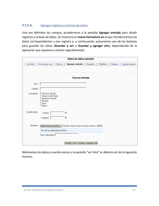 AUTOR: JHOVANNY LUIS BERAÚN RAMOS 134
5.7.2.4. Agregar registros a la base de datos
Una vez definidos los campos, accederemos a la pestaña Agregar entrada para añadir
registros a la base de datos. Se mostrará un nuevo formulario en el que introduciremos los
datos correspondientes a ese registro y, a continuación, pulsaremos uno de los botones
para guardar los datos (Guardar y ver o Guardar y agregar otro, dependiendo de la
operación que vayamos a realizar seguidamente).
Rellenamos los datos y cuando vamos a la pestaña “ver lista” se debería ver de la siguiente
manera.
 