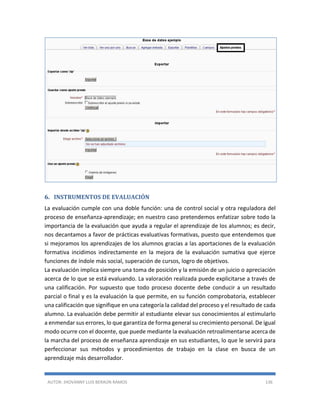 AUTOR: JHOVANNY LUIS BERAÚN RAMOS 136
6. INSTRUMENTOS DE EVALUACIÓN
La evaluación cumple con una doble función: una de control social y otra reguladora del
proceso de enseñanza-aprendizaje; en nuestro caso pretendemos enfatizar sobre todo la
importancia de la evaluación que ayuda a regular el aprendizaje de los alumnos; es decir,
nos decantamos a favor de prácticas evaluativas formativas, puesto que entendemos que
si mejoramos los aprendizajes de los alumnos gracias a las aportaciones de la evaluación
formativa incidimos indirectamente en la mejora de la evaluación sumativa que ejerce
funciones de índole más social, superación de cursos, logro de objetivos.
La evaluación implica siempre una toma de posición y la emisión de un juicio o apreciación
acerca de lo que se está evaluando. La valoración realizada puede explicitarse a través de
una calificación. Por supuesto que todo proceso docente debe conducir a un resultado
parcial o final y es la evaluación la que permite, en su función comprobatoria, establecer
una calificación que signifique en una categoría la calidad del proceso y el resultado de cada
alumno. La evaluación debe permitir al estudiante elevar sus conocimientos al estimularlo
a enmendar sus errores, lo que garantiza de forma general su crecimiento personal. De igual
modo ocurre con el docente, que puede mediante la evaluación retroalimentarse acerca de
la marcha del proceso de enseñanza aprendizaje en sus estudiantes, lo que le servirá para
perfeccionar sus métodos y procedimientos de trabajo en la clase en busca de un
aprendizaje más desarrollador.
 
