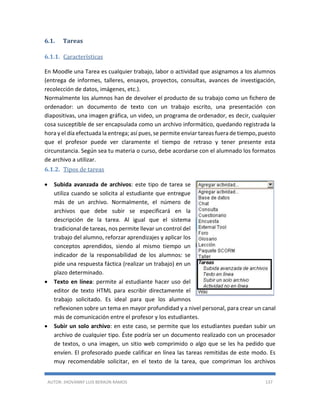 AUTOR: JHOVANNY LUIS BERAÚN RAMOS 137
6.1. Tareas
6.1.1. Características
En Moodle una Tarea es cualquier trabajo, labor o actividad que asignamos a los alumnos
(entrega de informes, talleres, ensayos, proyectos, consultas, avances de investigación,
recolección de datos, imágenes, etc.).
Normalmente los alumnos han de devolver el producto de su trabajo como un fichero de
ordenador: un documento de texto con un trabajo escrito, una presentación con
diapositivas, una imagen gráfica, un video, un programa de ordenador, es decir, cualquier
cosa susceptible de ser encapsulada como un archivo informático, quedando registrada la
hora y el día efectuada la entrega; así pues, se permite enviar tareas fuera de tiempo, puesto
que el profesor puede ver claramente el tiempo de retraso y tener presente esta
circunstancia. Según sea tu materia o curso, debe acordarse con el alumnado los formatos
de archivo a utilizar.
6.1.2. Tipos de tareas
 Subida avanzada de archivos: este tipo de tarea se
utiliza cuando se solicita al estudiante que entregue
más de un archivo. Normalmente, el número de
archivos que debe subir se especificará en la
descripción de la tarea. Al igual que el sistema
tradicional de tareas, nos permite llevar un control del
trabajo del alumno, reforzar aprendizajes y aplicar los
conceptos aprendidos, siendo al mismo tiempo un
indicador de la responsabilidad de los alumnos: se
pide una respuesta fáctica (realizar un trabajo) en un
plazo determinado.
 Texto en línea: permite al estudiante hacer uso del
editor de texto HTML para escribir directamente el
trabajo solicitado. Es ideal para que los alumnos
reflexionen sobre un tema en mayor profundidad y a nivel personal, para crear un canal
más de comunicación entre el profesor y los estudiantes.
 Subir un solo archivo: en este caso, se permite que los estudiantes puedan subir un
archivo de cualquier tipo. Éste podría ser un documento realizado con un procesador
de textos, o una imagen, un sitio web comprimido o algo que se les ha pedido que
envíen. El profesorado puede calificar en línea las tareas remitidas de este modo. Es
muy recomendable solicitar, en el texto de la tarea, que compriman los archivos
 