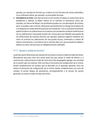 AUTOR: JHOVANNY LUIS BERAÚN RAMOS 138
grandes, por ejemplo en formato zip, e indicar el o los formatos de archivo admisibles;
no es suficiente indicar, por ejemplo, un procesador de texto.
 Actividad no en línea: este tipo de tarea es útil cuando el trabajo se realiza fuera de la
plataforma y, además, lo deben realizar en un formato no electrónico como, por
ejemplo, una lámina de dibujo. Los estudiantes pueden ver una descripción de la tarea,
pero no pueden subir archivos; efectuarán personalmente la entrega del producto de
su trabajo por un medio distinto y previsto con antelación. Tras su evaluación el profesor
podrá introducir las calificaciones en el sistema y los estudiantes recibirán notificaciones
de sus calificaciones. Esto puede resultar útil, incluso para usar Moodle como gestor de
las calificaciones de nuestros alumnos; por ejemplo, podemos registrar mediante una
tarea sin archivos las calificaciones de una prueba escrita, comentario o análisis de
textos o ilustraciones, o una lectura de un artículo, libro, etc. para el posterior debate y
defensa en clase. No tiene que ser obligatoriamente calificable.
6.1.3. Agregar y configurar una tarea
La primera parte del proceso de creación de una tarea es común a todos los tipos de tareas.
Recordemos que para crear una nueva tarea hay que activar el modo de edición y, a
continuación, seleccionamos el tipo de Tarea de la lista desplegable Agregar una actividad
de la sección que nos interese. Esto nos lleva al formulario de configuración de la misma,
donde completaremos los campos que se describen en el apartado siguiente. Esto nos
llevará al formulario de configuración de la misma, donde completaremos una serie de
campos. El primer bloque de parámetros, correspondientes a la sección de ajustes
generales, es común a todos los tipos de tareas.
 