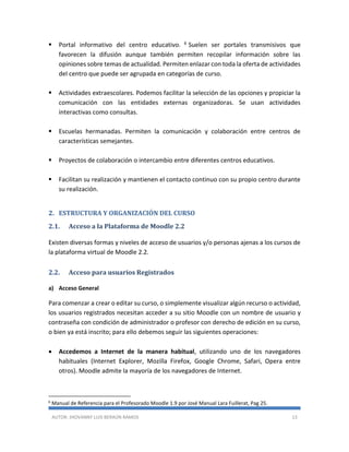 AUTOR: JHOVANNY LUIS BERAÚN RAMOS 13
 Portal informativo del centro educativo. 6 Suelen ser portales transmisivos que
favorecen la difusión aunque también permiten recopilar información sobre las
opiniones sobre temas de actualidad. Permiten enlazar con toda la oferta de actividades
del centro que puede ser agrupada en categorías de curso.
 Actividades extraescolares. Podemos facilitar la selección de las opciones y propiciar la
comunicación con las entidades externas organizadoras. Se usan actividades
interactivas como consultas.
 Escuelas hermanadas. Permiten la comunicación y colaboración entre centros de
características semejantes.
 Proyectos de colaboración o intercambio entre diferentes centros educativos.
 Facilitan su realización y mantienen el contacto continuo con su propio centro durante
su realización.
2. ESTRUCTURA Y ORGANIZACIÓN DEL CURSO
2.1. Acceso a la Plataforma de Moodle 2.2
Existen diversas formas y niveles de acceso de usuarios y/o personas ajenas a los cursos de
la plataforma virtual de Moodle 2.2.
2.2. Acceso para usuarios Registrados
a) Acceso General
Para comenzar a crear o editar su curso, o simplemente visualizar algún recurso o actividad,
los usuarios registrados necesitan acceder a su sitio Moodle con un nombre de usuario y
contraseña con condición de administrador o profesor con derecho de edición en su curso,
o bien ya está inscrito; para ello debemos seguir las siguientes operaciones:
 Accedemos a Internet de la manera habitual, utilizando uno de los navegadores
habituales (Internet Explorer, Mozilla Firefox, Google Chrome, Safari, Opera entre
otros). Moodle admite la mayoría de los navegadores de Internet.
6
Manual de Referencia para el Profesorado Moodle 1.9 por José Manual Lara Fuillerat, Pag 25.
 