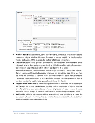 AUTOR: JHOVANNY LUIS BERAÚN RAMOS 139
 Nombre de la tarea: es el texto, corto e identificativo, con el que quedará enlazada la
tarea en la página principal del curso, dentro de la sección elegida. Se pueden incluir
marcas o etiquetas HTML para resaltar parte o la totalidad del nombre.
 Descripción: es un texto que será presentado a los estudiantes cuando entren en la
página de la tarea. Este texto debe describir la actividad que deben realizar los alumnos,
especificando los puntos que deben cubrir y los objetivos de la tarea.
También debe indicar las instrucciones necesarias para realizar la tarea correctamente.
Es muy recomendable que indiques aquí el tamaño y el formato de los archivos que han
de enviar los alumnos. El sistema añade automáticamente a estas instrucciones la
calificación máxima asignada a la tarea y la fecha límite de entrega de la misma (indica
también cuantos horas/días faltan para el vencimiento del plazo).
 Impedir envíos retrasados: el profesorado puede decidir si permite al estudiante enviar
sus trabajos una vez que ha expirado la fecha de entrega de la tarea; el sistema indicará
en color diferente esta circunstancia avisando al profesor de este retraso. En caso
contrario, cuando cumpla el plazo, el Aula Virtual se desactiva impidiendo otro envío.
 Calificación: indica la puntuación máxima alcanzable en esta actividad o la escala de
evaluación aplicable a la misma, si no es numérica. Las escalas de calificación se definen
en la sección de Administración del curso.
 