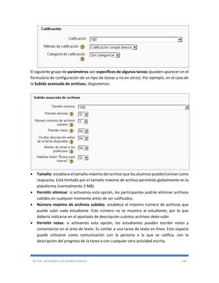 AUTOR: JHOVANNY LUIS BERAÚN RAMOS 140
El siguiente grupo de parámetros son específicos de algunas tareas (pueden aparecer en el
formulario de configuración de un tipo de tareas y no en otros). Por ejemplo, en el caso de
la Subida avanzada de archivos, disponemos:
 Tamaño: establece el tamaño máximo del archivo que los alumnos pueden} enviar como
respuesta. Está limitado por el tamaño máximo de archivo permitido globalmente en la
plataforma (normalmente 2 MB).
 Permitir eliminar: si activamos esta opción, los participantes podrán eliminar archivos
subidos en cualquier momento antes de ser calificados.
 Número máximo de archivos subidos: establece el máximo número de archivos que
puede subir cada estudiante. Este número no se muestra al estudiante, por lo que
debería indicarse en el apartado de descripción cuántos archivos debe subir.
 Permitir notas: si activamos esta opción, los estudiantes pueden escribir notas y
comentarios en el área de texto. Es similar a una tarea de texto en línea. Este espacio
puede utilizarse como comunicación con la persona a la que se califica, con la
descripción del progreso de la tarea o con cualquier otra actividad escrita.
 