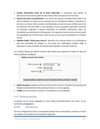 AUTOR: JHOVANNY LUIS BERAÚN RAMOS 141
 Ocultar descripción antes de la fecha disponible: si activamos esta opción, la
descripción de la tarea quedará oculta hasta la fecha de apertura de la misma.
 Alertas de email a los profesores: si se activa esta opción, el profesorado recibirá una
alerta mediante un breve correo siempre que los estudiantes añadan o actualicen el
envío de una tarea. Sólo se avisará al profesorado con permiso para calificar ese envío
en particular. De este modo, si, por ejemplo, el curso usa grupos separados, entonces
los docentes asignados a grupos específicos no recibirán información sobre los
estudiantes que pertenecen a otros grupos. Por supuesto, nunca se envía correo cuando
las actividades son fuera de línea, toda vez que en ese caso los estudiantes no realizan
envíos.
 Habilitar botón “Enviar para marcar”: permite a los usuarios indicar a los calificadores
que han terminado de trabajar en una tarea. Los calificadores pueden elegir si
devuelven la tarea al estado de borrador (por ejemplo, si necesita mejorar).
En el último bloque de Ajustes comunes del módulo que aparece en todos los tipos de
tareas, podemos configurar:
 Modo de grupo: establece la forma de interacción entre los miembros de los grupos de
trabajo (cada estudiante sólo puede pertenecer a un único grupo).
 Visible: permite mostrar u ocultar el cuestionario a los estudiantes.
6.1.4. Gestión de una tarea
La gestión de las tareas asignadas es muy simple informáticamente (sin entrar en los
contenidos pedagógicos).
6.1.4.1. Subir Archivos
Una vez configurada la tarea, los estudiantes podrán leer el enunciado y comenzar a enviar
sus trabajos, de acuerdo con la ilustración siguiente:
 