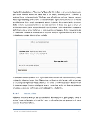 AUTOR: JHOVANNY LUIS BERAÚN RAMOS 142
Hay también dos botones: "Examinar" y "Subir el archivo". Esta es la herramienta estándar
para subir archivos de muchos sitios web. A tal efecto, debemos pulsar "Examinar" y
aparecerá una ventana estándar Windows, para selección de archivos. Hay que navegar
hasta llegar a donde guardó la tarea y seleccionarla para regresar a la ventana que se mostró
anteriormente. Ahora la caja blanca debería tener el nombre del archivo y la ruta al mismo.
Debe revisarse cuidadosamente que ese sea realmente la tarea para que no envíe un
archivo incorrecto. Si es el archivo correcto, haga click sobre "Subir este archivo" para enviar
definitivamente su tarea. Si el envío es exitoso, entonces la página de las instrucciones de
la tarea debe contener el nombre del archivo que envió en lugar del mensaje Aún no ha
realizado esta tarea o Aún no se han enviado
Cuando entras como profesor en la página de la Tarea encontrarás las instrucciones para su
realización, tal como hemos visto. Obviamente, no tienes un interfaz para subir un archivo
al servidor pues el profesor no se auto envía una tarea. Encontrarás el botón de edición en
la barra de navegación para reconfigurar la tarea y un enlace, arriba a la derecha, ver tareas
enviadas, para revisar los trabajos ya enviados por los estudiantes.
6.1.4.2. Revistar tareas
Podemos revisar los trabajos de los estudiantes debemos pulsar, por ejemplo, sobre el
enlace Tareas de la página principal del curso, o sobre el enlace que aparece en la parte
superior derecha de la tarea.
 