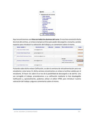 AUTOR: JHOVANNY LUIS BERAÚN RAMOS 143
Aquí encontraremos una lista con todos los alumnos del curso. En esa lista constará la fecha
de envío del archivo, un enlace al propio archivo para poder descargarlo y revisarlo y sendos
espacios para introducir tu valoración del trabajo y un comentario sobre el mismo.
Pulsando sobre dicho enlace Calificación, se abre la ventana de retroalimentación para ese
estudiante y esta tarea. En dicha ventana encontramos un enlace al archivo subido por el
estudiante. Al hacer clic sobre él se nos da la posibilidad de descargarlo o de abrirlo. Una
vez corregido el trabajo, procederemos a su calificación mediante la lista desplegable
Calificación y, opcionalmente, podemos utilizar el editor HTML para introducir nuestra
valoración del trabajo y algunos comentarios sobre el mismo.
 
