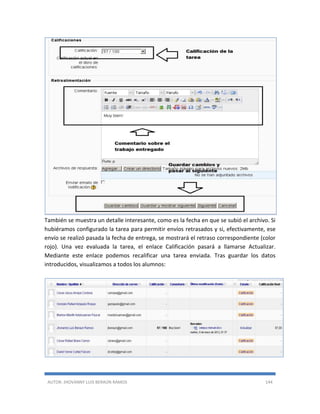 AUTOR: JHOVANNY LUIS BERAÚN RAMOS 144
También se muestra un detalle interesante, como es la fecha en que se subió el archivo. Si
hubiéramos configurado la tarea para permitir envíos retrasados y si, efectivamente, ese
envío se realizó pasada la fecha de entrega, se mostrará el retraso correspondiente (color
rojo). Una vez evaluada la tarea, el enlace Calificación pasará a llamarse Actualizar.
Mediante este enlace podemos recalificar una tarea enviada. Tras guardar los datos
introducidos, visualizamos a todos los alumnos:
 