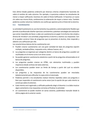 AUTOR: JHOVANNY LUIS BERAÚN RAMOS 145
Este último listado podemos ordenarlo por diversos criterios simplemente haciendo clic
sobre el nombre de cada columna. Por ejemplo, si queremos ordenar los estudiantes de
menor a mayor calificación, haremos clic sobre el título Calificación. Si hacemos un nuevo
clic sobre ese mismo título, cambiaremos la ordenación de mayor a menor nota. También
podemos ocultar columnas mediante una casilla que aparece junto al título de la columna.
6.2. Cuestionarios
La actividad Cuestionario es una herramienta muy potente y extremadamente flexible que
permite al profesorado diseñar ejercicios consistentes y plantear estrategias de evaluación
que serían imposibles de llevar a cabo con cuestionarios en papel. Es la forma más simple y
directa de introducir una actividad, preguntemos al alumno y veamos sus respuestas. Con
él se pueden construir listas de preguntas que se presentan al alumno, éste responde y
obtiene una calificación por ello.
Las características básicas de los cuestionarios son:
 Pueden crearse cuestionarios con una gran variedad de tipos de preguntas (opción
múltiple, verdadero/falso, respuesta corta, rellenar huecos, etc.).
 Las preguntas se organizan por categorías dentro un banco de preguntas y pueden ser
reutilizadas en el mismo curso o en otros cursos.
 Se pueden generar cuestionarios aleatorios a partir de las preguntas almacenadas en el
banco de preguntas.
 Las preguntas pueden crearse en HTML, con elementos multimedia y pueden
importarse desde archivos de texto externos.
 Los cuestionarios pueden tener un límite de tiempo a partir del cual no estarán
disponibles.
 Las preguntas y las respuestas de los cuestionarios pueden ser mezcladas
(aleatoriamente) para dificultar la copia entre el alumnado.
 Podemos permitir a los estudiantes realizar intentos repetidos sobre una pregunta o
bien que respondan el cuestionario varias veces (con la opción de que cada intento se
construya sobre el anterior).
 Cada intento será registrado y calificado pudiendo elegir el docente si se debe mostrar
algún comentario o las respuestas correctas al finalizar la actividad.
 Un cuestionario se puede resolver en varias sesiones, pudiéndose reanudar desde la
última página de la anterior sesión.
 