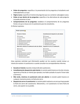 AUTOR: JHOVANNY LUIS BERAÚN RAMOS 148
 Orden de preguntas: especifica si la presentación de las preguntas al estudiante será
ordenadamente o al azar.
 Página nueva: específica el número de preguntas que va a contener cada página nueva.
 Orden al azar dentro de las preguntas: especifica si las alternativas de cada pregunta
se puede presentar al azar.
 Comportamiento de las preguntas: establece el comportamiento de las preguntas
frente a lo que se busca con el cuestionario para los estudiantes.
En Revisar opciones:
Estas opciones controlan qué información pueden ver los usuarios cuando revisan un
intento de resolver el cuestionario o cuando consultan los correspondientes informes.
 Durante el intento: durante el desarrollo del cuestionario.
 Inmediatamente después de cada intento: la revisión podrá hacerse en los dos minutos
siguientes al final de un intento (por ejemplo, tras haber pulsado el usuario 'Enviar todo
y terminar').
 Más tarde, mientras el cuestionario está aún abierto: la revisión podrá hacerse en
cualquier momento previo a la fecha de cierre.
 Después de cerrar el cuestionario: la revisión podrá realizarse una vez que haya pasado
la fecha de cierre del cuestionario. Obviamente, si el cuestionario no tiene fecha de
cierre, esta opción no es posible.
 