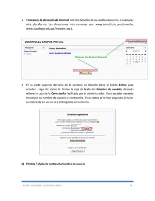 AUTOR: JHOVANNY LUIS BERAÚN RAMOS 14
 Tecleamos la dirección de Internet del sitio Moodle de su centro educativo, o cualquier
otra plataforma. Las direcciones más comunes son: www.suinstituto.com/moodle,
www.sucolegio.edu.pe/moodle, etc.).
 En la parte superior derecha de la ventana de Moodle tiene el botón Entrar para
acceder. Haga clic sobre él. Teclee la caja de texto del Nombre de usuario, después
rellene la caja de la Contraseña facilitada por el administrador. Para acceder necesita
introducir su nombre de usuario y contraseña. Estos datos se le han asignado al hacer
su matrícula en un curso y entregados en la misma.
b) Pérdida / olvido de contraseña/nombre de usuario
 