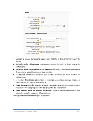 AUTOR: JHOVANNY LUIS BERAÚN RAMOS 149
 Mostrar la imagen del usuario: opción para habilitar o deshabilitar la imagen del
usuario.
 Decimales en las calificaciones: establece con cuantos decimales se desea mostrar las
calificaciones.
 Decimales en las calificaciones de las preguntas: establece con cuantos decimales se
desea mostrar las calificaciones de las preguntas.
 Se requiere contraseña: establece con cuantos decimales se desea mostrar las
calificaciones.
 Se requiere dirección de red: también es un campo opcional que restringe el acceso al
cuestionario a un rango de direcciones IP
 Forzar demora entre los intentos primero y segundo: lapso de tiempo determinado
para responder cada pregunta entre dos preguntas del cuestionario.
 Forzar demora entre los intentos posteriores: lapso de tiempo determinado para
responder todas las preguntas del cuestionario.
En el siguiente apartado se configura lo siguiente:
 