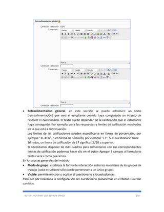 AUTOR: JHOVANNY LUIS BERAÚN RAMOS 150
 Retroalimentación general: en esta sección se puede introducir un texto
(retroalimentación) que verá el estudiante cuando haya completado un intento de
resolver el cuestionario. El texto puede depender de la calificación que el estudiante
haya conseguido. Por ejemplo, para las respuestas y límites de calificación mostrados
en la que está a continuación:
Los límites de las calificaciones pueden especificarse en forma de porcentajes, por
ejemplo "31.41%", o en forma de números, por ejemplo "17". Si el cuestionario tiene
10 notas, un límite de calificación de 17 significa 17/20 o superior.
Si necesitamos disponer de más cuadros para comentarios con sus correspondientes
límites de calificación podemos hacer clic en el botón Agregar 3 campos al formulario
tantas veces como queramos.
En los ajustes generales del módulo
 Modo de grupo: establece la forma de interacción entre los miembros de los grupos de
trabajo (cada estudiante sólo puede pertenecer a un único grupo).
 Visible: permite mostrar u ocultar el cuestionario a los estudiantes.
Para dar por finalizada la configuración del cuestionario pulsaremos en el botón Guardar
cambios.
 