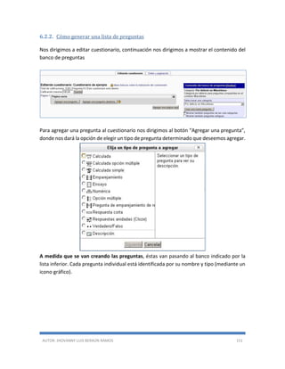 AUTOR: JHOVANNY LUIS BERAÚN RAMOS 151
6.2.2. Cómo generar una lista de preguntas
Nos dirigimos a editar cuestionario, continuación nos dirigimos a mostrar el contenido del
banco de preguntas
Para agregar una pregunta al cuestionario nos dirigimos al botón “Agregar una pregunta”,
donde nos dará la opción de elegir un tipo de pregunta determinado que deseemos agregar.
A medida que se van creando las preguntas, éstas van pasando al banco indicado por la
lista inferior. Cada pregunta individual está identificada por su nombre y tipo (mediante un
icono gráfico).
 