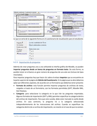 AUTOR: JHOVANNY LUIS BERAÚN RAMOS 152
Lo que se vería de la siguiente forma en el cuestionario de visualización para el estudiante:
6.2.3. Importación de preguntas
Además de crear preguntas una a una utilizando la interfaz gráfica de Moodle, se pueden
importar preguntas desde un banco de preguntas en formato texto. De esta forma, es
posible incluir en el banco un gran número de preguntas de una sola vez (incluso de tipos
mezclados).
Para importar preguntas hay que hacer clic sobre el enlace Importar que se encuentre en
la parte superior de la página de Edición del Cuestionario. En la página que se abre debemos
optar por diferentes aspectos, de acuerdo con un formulario que debemos tener presente:
 Formato de archivo: esta función permite importar preguntas de archivos de texto,
cargados a través de un formulario, con los formatos permitidos (GIFT, Moodle XML,
Hot Potatoes.
 Categoría: para seleccionar la categoría en la que irán las preguntas importadas.
Algunos formatos de importación (GIFT y XML) permiten especificar la categoría dentro
del archivo de importación. Para que esto suceda, debe estar marcada la casilla desde
archivo. En caso contrario, la pregunta irá a la categoría seleccionada
independientemente de las instrucciones del archivo. Cuando se especifican las
categorías dentro de un archivo de importación, se crearán en el caso de que no existan.
 