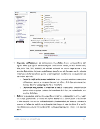 AUTOR: JHOVANNY LUIS BERAÚN RAMOS 153
 Emparejar calificaciones: las calificaciones importadas deben corresponderse con
alguna de las que figuran en la lista fija de calificaciones válidas, de este modo 100%,
90%, 80%, 75%, 70%, 66.666%); se admiten asimismo los valores negativos de la lista
anterior. Esta opción tiene dos posibilidades, que afectan a la forma en que la rutina de
importación trata los valores que no se corresponden exactamente con cualquiera de
los valores de la lista
o Error si la calificación no está en la lista: si una pregunta contiene cualesquiera
calificaciones que no se correspondan con los valores de la lista, se mostrará un
mensaje de error y esa pregunta no se importará.
o Calificación más próxima si no está en la lista: si se encuentra una calificación
que no se corresponde con uno de los valores de la lista, se toma el valor más
próximo de la lista.
 Detener si se produce un error: las preguntas se importan en dos pasos. En primer lugar,
se 'analiza' y comprueba la validez del archivo de entrada. A continuación se escribe en
la base de datos. Si la opción está seleccionada (éste es el valor por defecto) y se detecta
un error en la fase de análisis, no se intentará escribir en la base de datos. Si la opción
no está seleccionada, se intentará escribir cualesquiera preguntas válidas en la base de
datos.
 