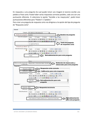 AUTOR: JHOVANNY LUIS BERAÚN RAMOS 156
En respuesta a una pregunta (la cual puede incluir una imagen) el alumno escribe una
palabra o frase corta. Puede haber varias respuestas correctas posibles, cada una con una
puntuación diferente. Si selecciona la opción "Sensible a las mayúsculas", podrá tener
puntuaciones diferentes para "Palabra" o "palabra."
Para crear una pregunta de respuesta corta nos dirigimos a la opción del tipo de pregunta
de “Respuesta corta”.
 