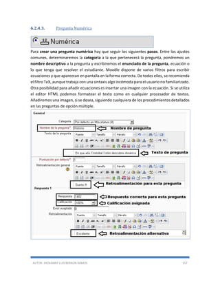 AUTOR: JHOVANNY LUIS BERAÚN RAMOS 157
6.2.4.3. Pregunta Numérica
Para crear una pregunta numérica hay que seguir los siguientes pasos. Entre los ajustes
comunes, determinaremos la categoría a la que pertenecerá la pregunta, pondremos un
nombre descriptivo a la pregunta y escribiremos el enunciado de la pregunta, ecuación o
lo que tenga que resolver el estudiante. Moodle dispone de varios filtros para escribir
ecuaciones y que aparezcan en pantalla en la forma correcta. De todos ellos, se recomienda
el filtro TeX, aunque trabaja con una sintaxis algo incómoda para el usuario no familiarizado.
Otra posibilidad para añadir ecuaciones es insertar una imagen con la ecuación. Si se utiliza
el editor HTML podemos formatear el texto como en cualquier procesador de textos.
Añadiremos una imagen, si se desea, siguiendo cualquiera de los procedimientos detallados
en las preguntas de opción múltiple.
 