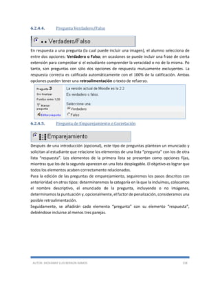 AUTOR: JHOVANNY LUIS BERAÚN RAMOS 158
6.2.4.4. Pregunta Verdadero/Falso
En respuesta a una pregunta (la cual puede incluir una imagen), el alumno selecciona de
entre dos opciones: Verdadero o Falso; en ocasiones se puede incluir una frase de cierta
extensión para comprobar si el estudiante comprender la veracidad o no de la misma. Po
tanto, son preguntas con sólo dos opciones de respuesta mutuamente excluyentes. La
respuesta correcta es calificada automáticamente con el 100% de la calificación. Ambas
opciones pueden tener una retroalimentación o texto de refuerzo.
6.2.4.5. Pregunta de Emparejamiento o Correlación
Después de una introducción (opcional), este tipo de preguntas plantean un enunciado y
solicitan al estudiante que relacione los elementos de una lista “pregunta” con los de otra
lista “respuesta”. Los elementos de la primera lista se presentan como opciones fijas,
mientras que los de la segunda aparecen en una lista desplegable. El objetivo es lograr que
todos los elementos acaben correctamente relacionados.
Para la edición de las preguntas de emparejamiento, seguiremos los pasos descritos con
anterioridad en otros tipos: determinaremos la categoría en la que la incluimos, colocamos
el nombre descriptivo, el enunciado de la pregunta, incluyendo o no imágenes,
determinamos la puntuación y, opcionalmente, el factor de penalización, consideramos una
posible retroalimentación.
Seguidamente, se añadirán cada elemento “pregunta” con su elemento “respuesta”,
debiéndose incluirse al menos tres parejas.
 