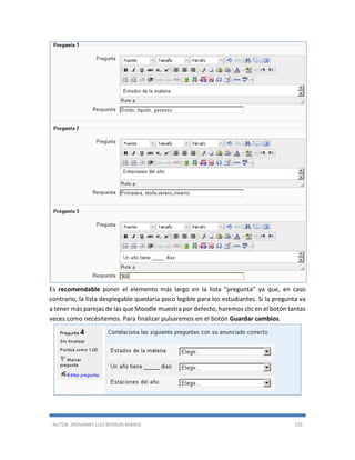 AUTOR: JHOVANNY LUIS BERAÚN RAMOS 159
Es recomendable poner el elemento más largo en la lista “pregunta” ya que, en caso
contrario, la lista desplegable quedaría poco legible para los estudiantes. Si la pregunta va
a tener más parejas de las que Moodle muestra por defecto, haremos clic en el botón tantas
veces como necesitemos. Para finalizar pulsaremos en el botón Guardar cambios.
 