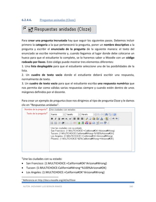 AUTOR: JHOVANNY LUIS BERAÚN RAMOS 160
6.2.4.6. Preguntas aninadas (Cloze)
Para crear una pregunta incrustada hay que seguir los siguientes pasos. Debemos incluir
primero la categoría a la que pertenecerá la pregunta, poner un nombre descriptivo a la
pregunta y escribir el enunciado de la pregunta de la siguiente manera: el texto del
enunciado se escribe normalmente y, cuando llegamos al lugar donde debe colocarse un
hueco para que el estudiante lo complete, se lo haremos saber a Moodle con un código
rodeado por llaves. Este código puede mostrar tres elementos diferentes:
1. Una lista desplegable para que el estudiante seleccione una de las posibilidades de la
lista.
2. Un cuadro de texto vacío donde el estudiante deberá escribir una respuesta,
normalmente de texto.
3. Un cuadro de texto vacío para que el estudiante escriba una respuesta numérica que
nos permita dar como válidas varias respuestas siempre y cuando estén dentro de unos
márgenes definidos por el docente.
Para crear un ejemplo de pregunta cloze nos dirigimos al tipo de pregunta Cloze y le damos
clic en “Respuestas anidadas”.
7Une las ciudades con su estado:
 San Francisco: {1:MULTICHOICE:=California#OK~Arizona#Wrong}
 Tucson: {1:MULTICHOICE:California#Wrong~%100%Arizona#OK}
 Los Angeles: {1:MULTICHOICE:=California#OK~Arizona#Wrong}
7
Referencia en http://docs.moodle.org/all/es/Cloze
 