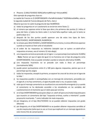AUTOR: JHOVANNY LUIS BERAÚN RAMOS 161
 Phoenix: {1:MULTICHOICE:%0%California#Wrong~=Arizona#OK}
Otro ejemplo de preguntas cloze es:
La capital de Francia es {1:SHORTANSWER:=París#Felicidades!~%50%Marsella#No, esta es
la segunda ciudad de Francia (después de París, claro.)
Observe que eso no cubre la pregunta de tipo NUMÉRICO.
a) todas las preguntas en un cuestionario se encierran entre llaves { }
b) el número que aparece entre la llave que abre y los primeros dos puntos {1: indica el
peso del ítem; si todos los ítems valen 1 no hará falta espeficar nada, por lo tanto se
podría dejar en {:
c) después de los dos puntos puede aparecer uno de estos tres tipos de ítem:
MULTICHOICE, SHORTANSWER, NUMERICAL
d) la sintaxis para MULTICHOICE y SHORTANSWER es la misma; la única diferencia aparece
cuando se muestra el ítem ante el estudiante
e) el orden de las respuestas es indistinto (excepto que se quiera un catch-all en
respuestas erroneas, vea el número 12 más abajo)
f) una respuesta correcta se precede con el signo = o un porcentaje (normalmente %100%)
- Nota: Parece ser que el signo de igual (=) no funciona con el tipo de pregunta corta
(SHORTANSWER). Esto se puede remediar usando la notación alternativa %100%.
g) una respuesta incorrecta no se precede con nada o lleva un porcentaje
(normalmente %0%)
h) puede poner puntuaciones entre 0 y 100 para algunas respuestas, piense que es el
porcentaje que les asigna
i) todas las respuestas, excepto la primera, se separan las unas de las otras con el signo de
la tilde ~
j) las respuestas pueden ir acompañadas con un mensaje de comentario, precedido con
el signo #; si no hay comentario, el signo # puede estar o no, no pasara nada.
k) note que el mensaje comentario se visualizará en una ventanilla emergente (si y cuando
el comentario se ha declarado accesible a los estudiantes en las variables del
cuestionarios) en el momento que el ratón pasa por encima.
l) en el tipo SHORTANSWER quizá quiera dejar un catch-all para una (mala) respuesta para
que muestre un comentario del tipo "respuesta errónea, vuelva a intentarlo"; puede
provocarlo insertando .* como indicador de mala respuesta.
m) por desgracia, en el tipo MULTICHOICE no se pueden obtener respuestas con grado
diferente
n) por desgracia, en el tipo SHORTANSWER no se pueden obtener respuestas sensibles al
uso de mayúsculas (salvo que se use un truco que explicaré en un mensaje siguiente en
este mismo hilo de conversación)
 